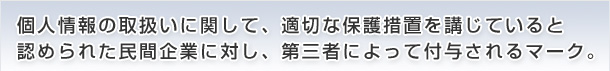 個人情報の取扱いに関して、適切な保護措置を講じていると認められた民間企業に対し、第三者によって付与されるマーク。